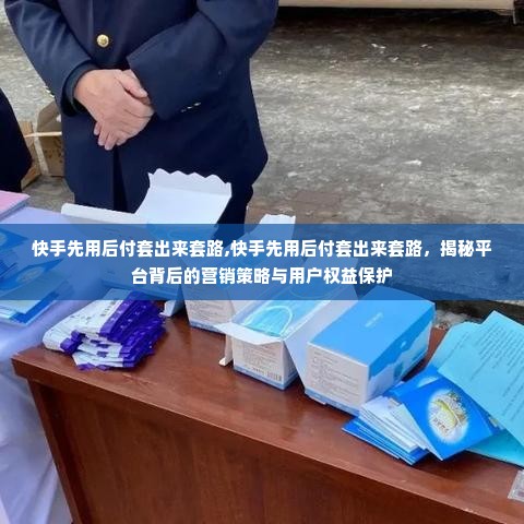 快手先用后付套出来套路,快手先用后付套出来套路，揭秘平台背后的营销策略与用户权益保护