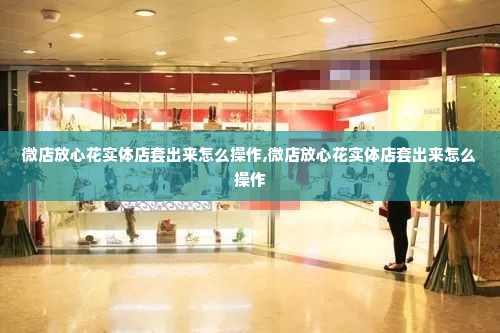 微店放心花实体店套出来怎么操作,微店放心花实体店套出来怎么操作