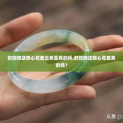 封控微店放心花套出来是真的吗,封控微店放心花套真的吗？