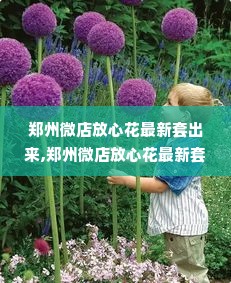 郑州微店放心花最新套出来,郑州微店放心花最新套出来，打造花卉消费新体验