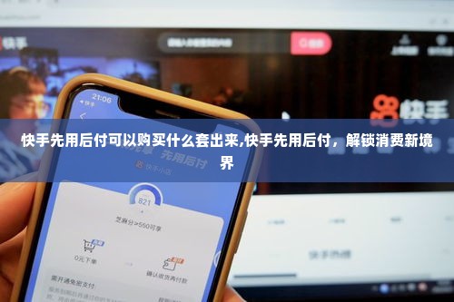 快手先用后付可以购买什么套出来,快手先用后付，解锁消费新境界
