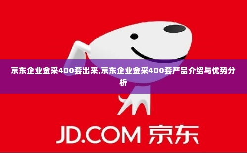 京东企业金采400套出来,京东企业金采400套产品介绍与优势分析