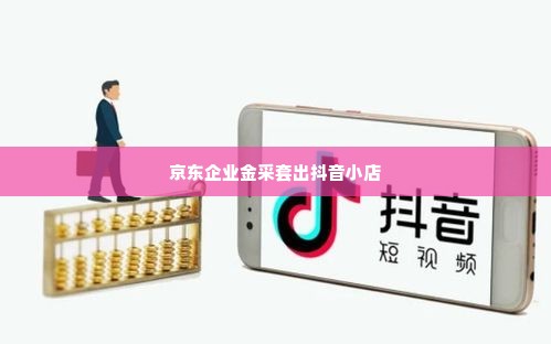 支持京东企业金采套出来的抖音小店,探索京东企业金采与抖音小店的融合之道