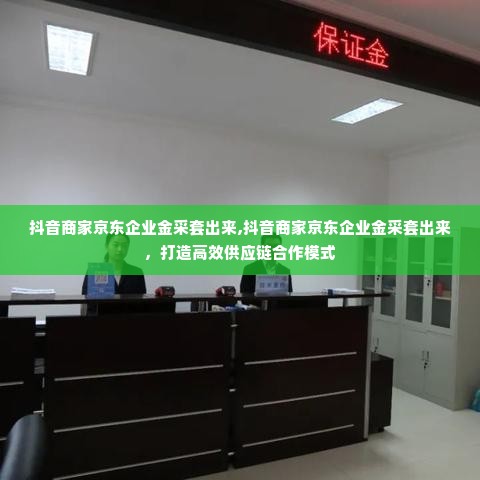 抖音商家京东企业金采套出来,抖音商家京东企业金采套出来，打造高效供应链合作模式