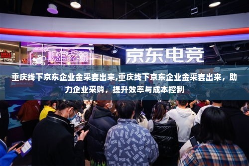重庆线下京东企业金采套出来,重庆线下京东企业金采套出来，助力企业采购，提升效率与成本控制