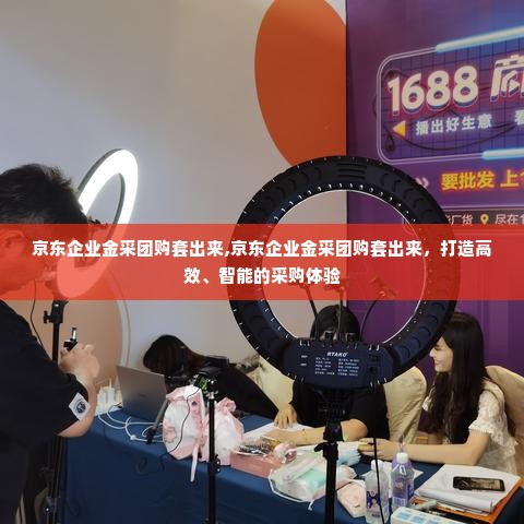 京东企业金采团购套出来,京东企业金采团购套出来，打造高效、智能的采购体验
