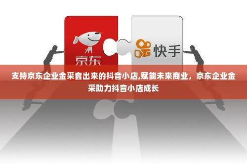 支持京东企业金采套出来的抖音小店,赋能未来商业，京东企业金采助力抖音小店成长