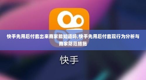 快手先用后付套出来商家能知道吗,快手先用后付套现行为分析与商家防范措施