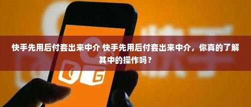 快手先用后付套出来中介 快手先用后付套出来中介，你真的了解其中的操作吗？