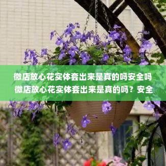 微店放心花实体套出来是真的吗安全吗 微店放心花实体套出来是真的吗？安全性如何？