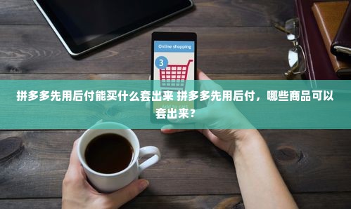 拼多多先用后付能买什么套出来 拼多多先用后付，哪些商品可以套出来？