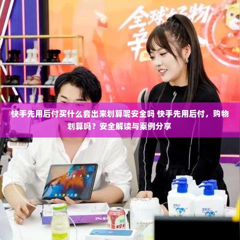 快手先用后付买什么套出来划算呢安全吗 快手先用后付，购物划算吗？安全解读与案例分享