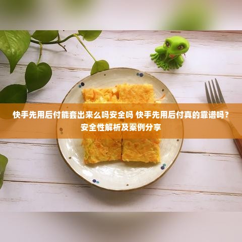 快手先用后付能套出来么吗安全吗 快手先用后付真的靠谱吗？安全性解析及案例分享